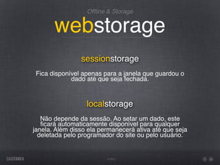 Ofﬂine & Storage


       webstorage
                sessionstorage
 Fica disponível apenas para a janela que guardou o
             dado até que seja fechada.


                  localstorage
   Não depende da sessão. Ao setar um dado, este
   ﬁcará automaticamente disponível para qualquer
janela. Além disso ela permanecerá ativa até que seja
  deletada pelo programador do site ou pelo usuário.


                         HTML5
 