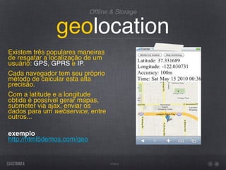 Ofﬂine & Storage


               geolocation
Existem três populares maneiras
de resgatar a localização de um
usuário: GPS, GPRS e IP.
Cada navegador tem seu próprio
método de calcular esta alta
precisão.
Com a latitude e a longitude
obtida é possível gerar mapas,
submeter via ajax, enviar os
dados para um webservice, entre
outros...

exemplo
http://html5demos.com/geo


                                  HTML5
 