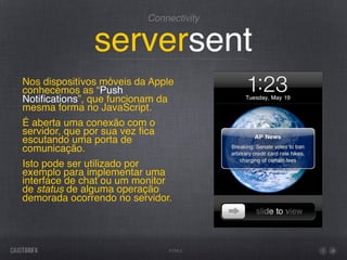 Connectivity


               serversent
Nos dispositívos móveis da Apple
conhecemos as “Push
Notiﬁcations”, que funcionam da
mesma forma no JavaScript.
É aberta uma conexão com o
servidor, que por sua vez ﬁca
escutando uma porta de
comunicação.
Isto pode ser utilizado por
exemplo para implementar uma
interface de chat ou um monitor
de status de alguma operação
demorada ocorrendo no servidor.




                              HTML5
 