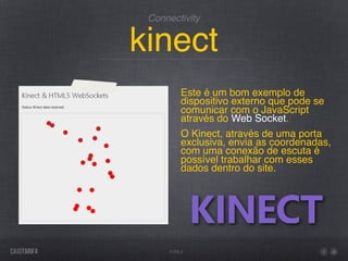 Connectivity


kinect
         Este é um bom exemplo de
         dispositivo externo que pode se
         comunicar com o JavaScript
         através do Web Socket.
         O Kinect, através de uma porta
         exclusiva, envia as coordenadas,
         com uma conexão de escuta é
         possível trabalhar com esses
         dados dentro do site.




     HTML5
 