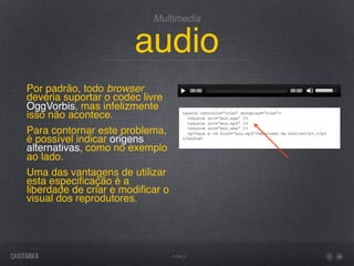 Multimedia


                       audio
Por padrão, todo browser
deveria suportar o codec livre
OggVorbis, mas infelizmente
isso não acontece.
Para contornar este problema,
é possível indicar origens
alternativas, como no exemplo
ao lado.
Uma das vantagens de utilizar
esta especiﬁcação é a
liberdade de criar e modiﬁcar o
visual dos reprodutores.




                                  HTML5
 