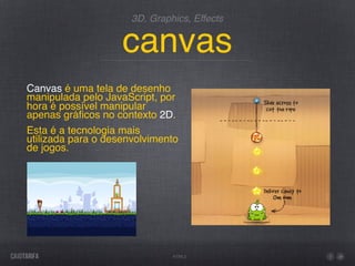 3D, Graphics, Effects


                    canvas
Canvas é uma tela de desenho
manipulada pelo JavaScript, por
hora é possível manipular
apenas gráﬁcos no contexto 2D.
Esta é a tecnologia mais
utilizada para o desenvolvimento
de jogos.




                               HTML5
 