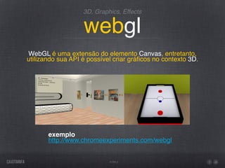 3D, Graphics, Effects


                   webgl
WebGL é uma extensão do elemento Canvas, entretanto,
utilizando sua API é possível criar gráﬁcos no contexto 3D.




       exemplo
       http://www.chromeexperiments.com/webgl


                            HTML5
 