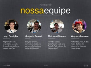 Formaweb


                          nossaequipe

Hugo Demiglio              Gregório Ferrari               Matheus Cáceres           Wagner Guerrero
Programador                Designer                       Programador               Desenvolvedor

Programador web,           Sonysta fanático,              Perdido, lutador,         Nintendista, nerd, fã dos
empresário, adorador       nervoso, formado em            trabalha com web, ama     heróis da Marvel e
de eletrônica nas horas    games pela faculdade           RubyOnRails e Linux. Já   desenvolve sites nas
vagas e MacFag.            Anhembi Morumbi.               falei perdido?            horas vagas.




                                                  HTML5
 