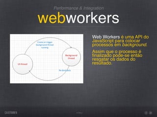 Performance & Integration


webworkers
                    Web Workers é uma API do
                    JavaScript para colocar
                    processos em background.
                    Assim que o processo é
                    ﬁnalizado pode-se então
                    resgatar os dados do
                    resultado.




            HTML5
 