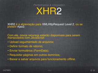 Performance & Integration


                      XHR2
XHR2 é a abreviação para XMLHttpRequest Level 2, ou se
preferir Ajax2.


Com ele, novos recursos estarão disponíveis para serem
manipulados com JavaScript:
• Upload seguimentado de arquivos;
• Deﬁnir formato de retorno;
• Enviar formulários (FormData);
• Requisitar páginas em outros domínios;
• Baixar e salvar arquivos para funcionamento ofﬂine.

                               HTML5
 