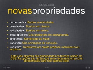 CSS3 Styling


novaspropriedades
•   border-radius: Bordas arredondadas.
•   box-shadow: Sombra em objetos.
•   text-shadow: Sombra em textos.
•   linear-gradient: Cria gradientes em backgrounds.
•   keyframes: Semelhante ao Flash.
•   transition: Cria animações de transição.
•   transform: Transforma um objeto podendo rotaciona-lo ou
    amplia-lo.

    Estas são algumas das propriedades da terceira versão do
    CSS. As opções são tantas que seria necessária uma nova
              apresentação para falar apenas disto.

                                HTML5
 