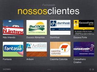 Formaweb


              nossosclientes

Não Intendo     Ducoco Alimentos      DomHost            Escava Forte




Fantasia        Ariboni               Casinha Colorida   Conselheiro
                                                         Criativo


                                   HTML5
 