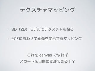 テクスチャマッピング
• 3D（2D）モデルにテクスチャを貼る
• 形状にあわせて画像を変形するマッピング
これを canvas でやれば
スカートを自由に変形できる！？
 