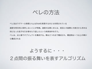 ベレの方法
ベレ法はラグドール物理ともよばれIKを実現するのにも利用されている
速度を明示的に保存しないことが特徴。速度が必要ときには、前回との座標との差分から求める
対になった粒子を引き寄せたり話したという拘束条件を行う。
ベレは、点と線でオブジェクトを構成する。棒は２つの点で構成され、構造物は一つ以上の棒か
ら構成される
ようするに・・・
２点間の振る舞いを表すアルゴリズム
 