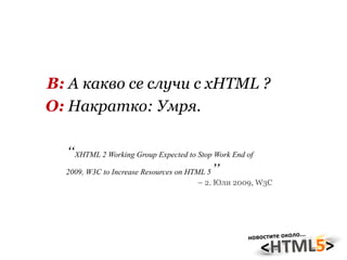 В:  А какво се случи с xHTML ? О:  Накратко: Умря. “ XHTML 2 Working Group Expected to Stop Work End of 2009, W3C to Increase Resources on HTML 5 ” –  2. Юли 2009, W3C 