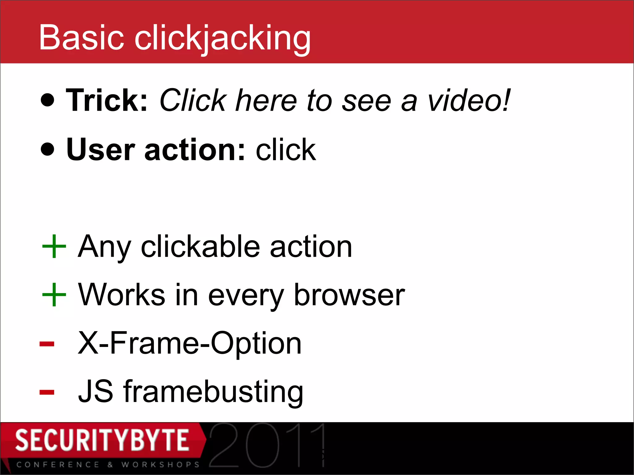 Basic clickjacking
• Trick: Click here to see a video!
• User action: click
+ Any clickable action
+ Works in every browser
-   X-Frame-Option
-   JS framebusting
                      15
 