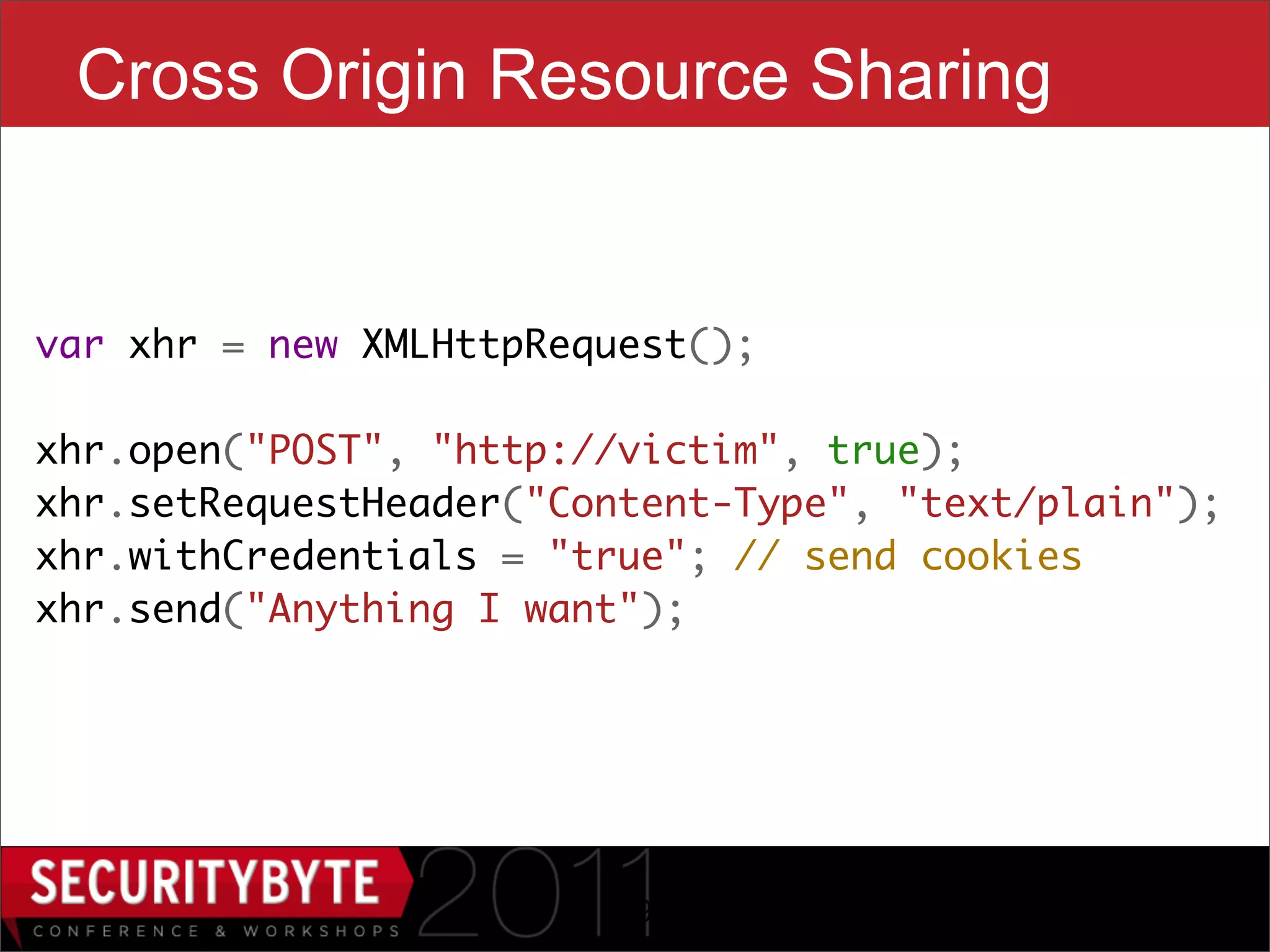 Cross Origin Resource Sharing


var xhr = new XMLHttpRequest();
    
xhr.open("POST", "http://victim", true);
xhr.setRequestHeader("Content-Type", "text/plain");
xhr.withCredentials = "true"; // send cookies
xhr.send("Anything I want");




                        19
 
