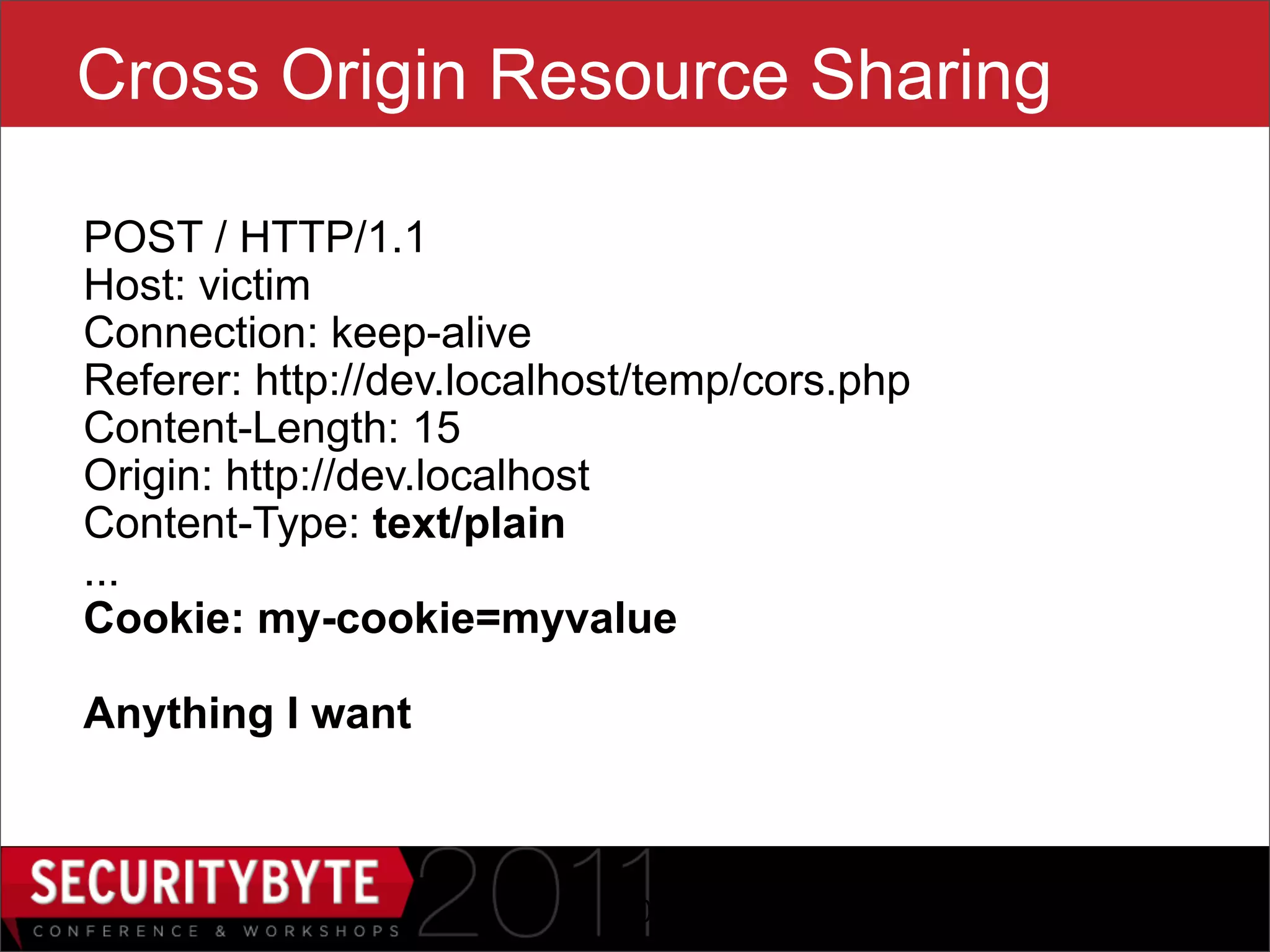 Cross Origin Resource Sharing

POST / HTTP/1.1
Host: victim
Connection: keep-alive
Referer: http://dev.localhost/temp/cors.php
Content-Length: 15
Origin: http://dev.localhost
Content-Type: text/plain
...
Cookie: my-cookie=myvalue

Anything I want



                           20
 