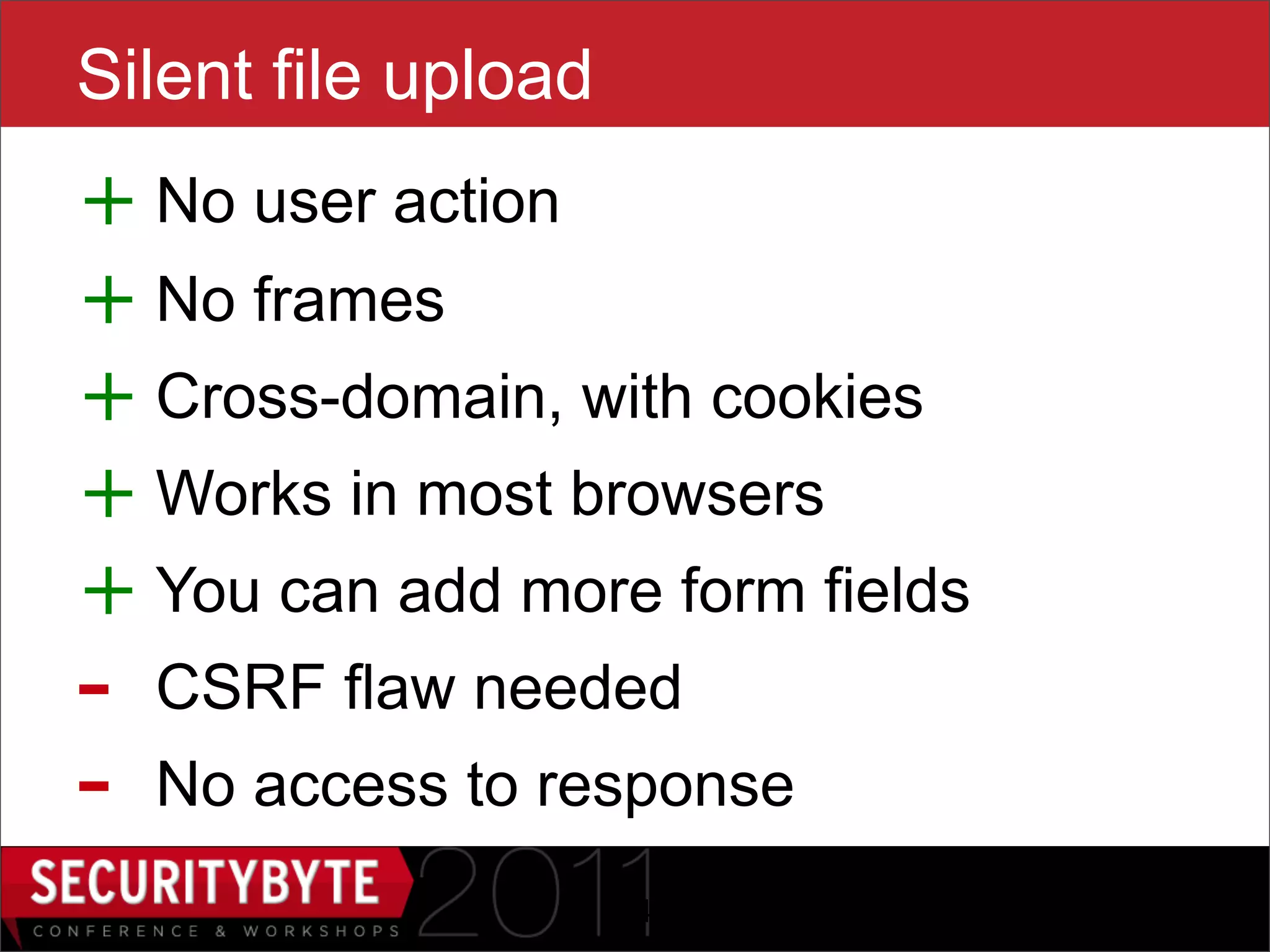 Silent file upload
+ No user action
+ No frames
+ Cross-domain, with cookies
+ Works in most browsers
+ You can add more form fields
-   CSRF flaw needed
-   No access to response
                     24
 