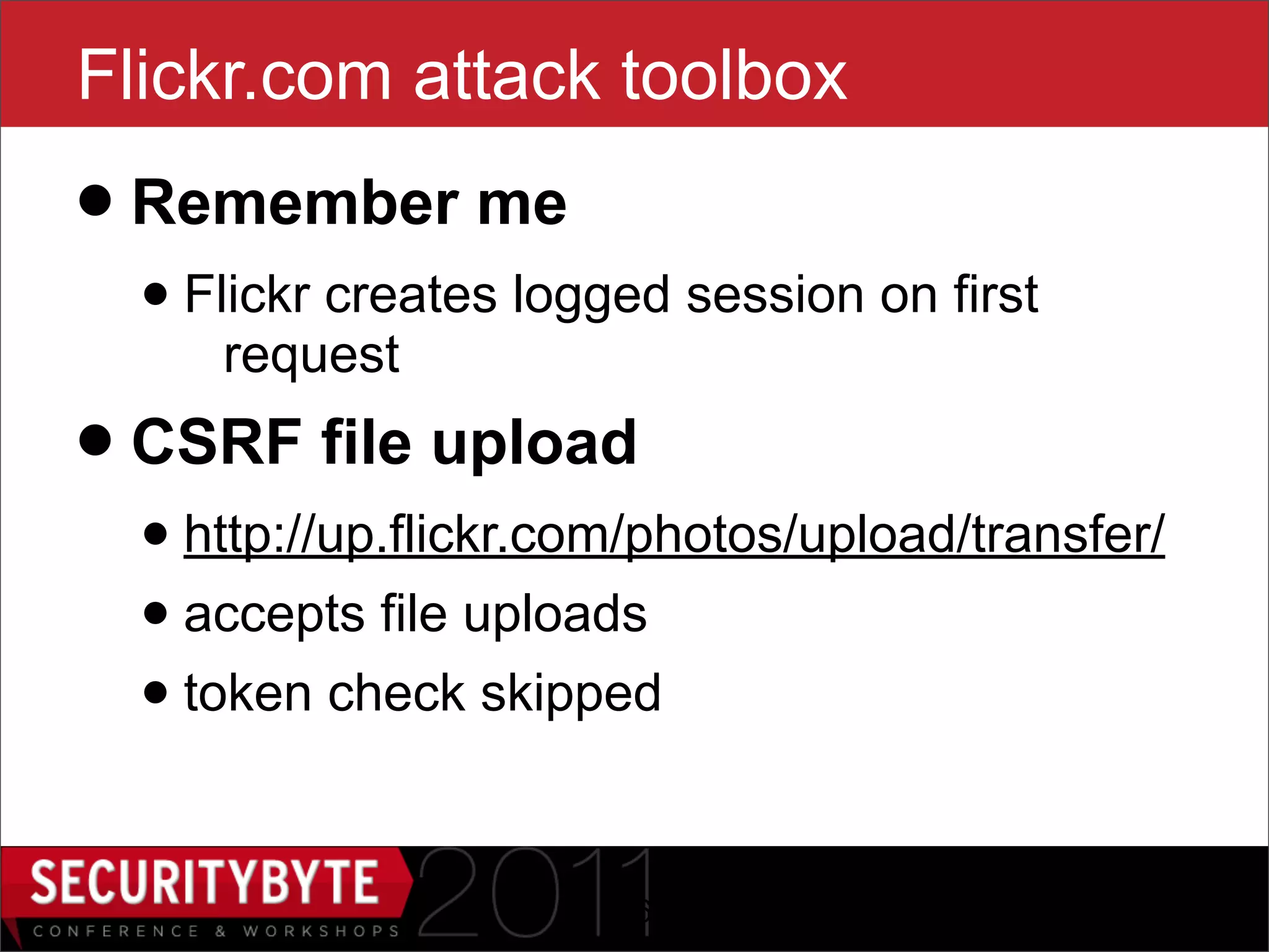 Flickr.com attack toolbox
• Remember me
  • Flickr creates logged session on first
     request

• CSRF file upload
  • http://up.flickr.com/photos/upload/transfer/
  • accepts file uploads
  • token check skipped

                       26
 