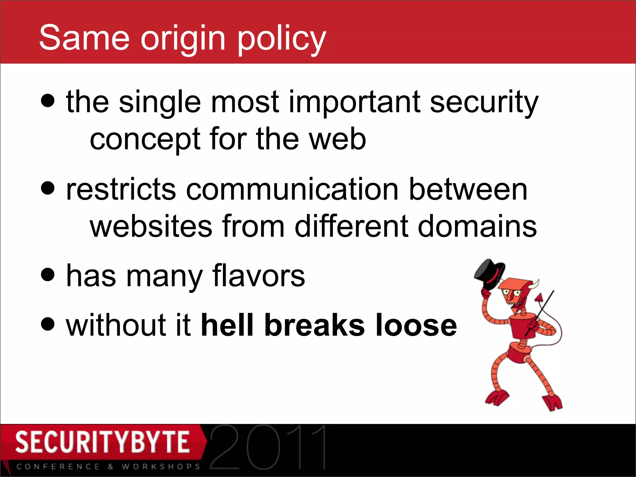 Same origin policy
• the single most important security
   concept for the web
• restricts communication between
   websites from different domains
• has many flavors
• without it hell breaks loose

                   4
 
