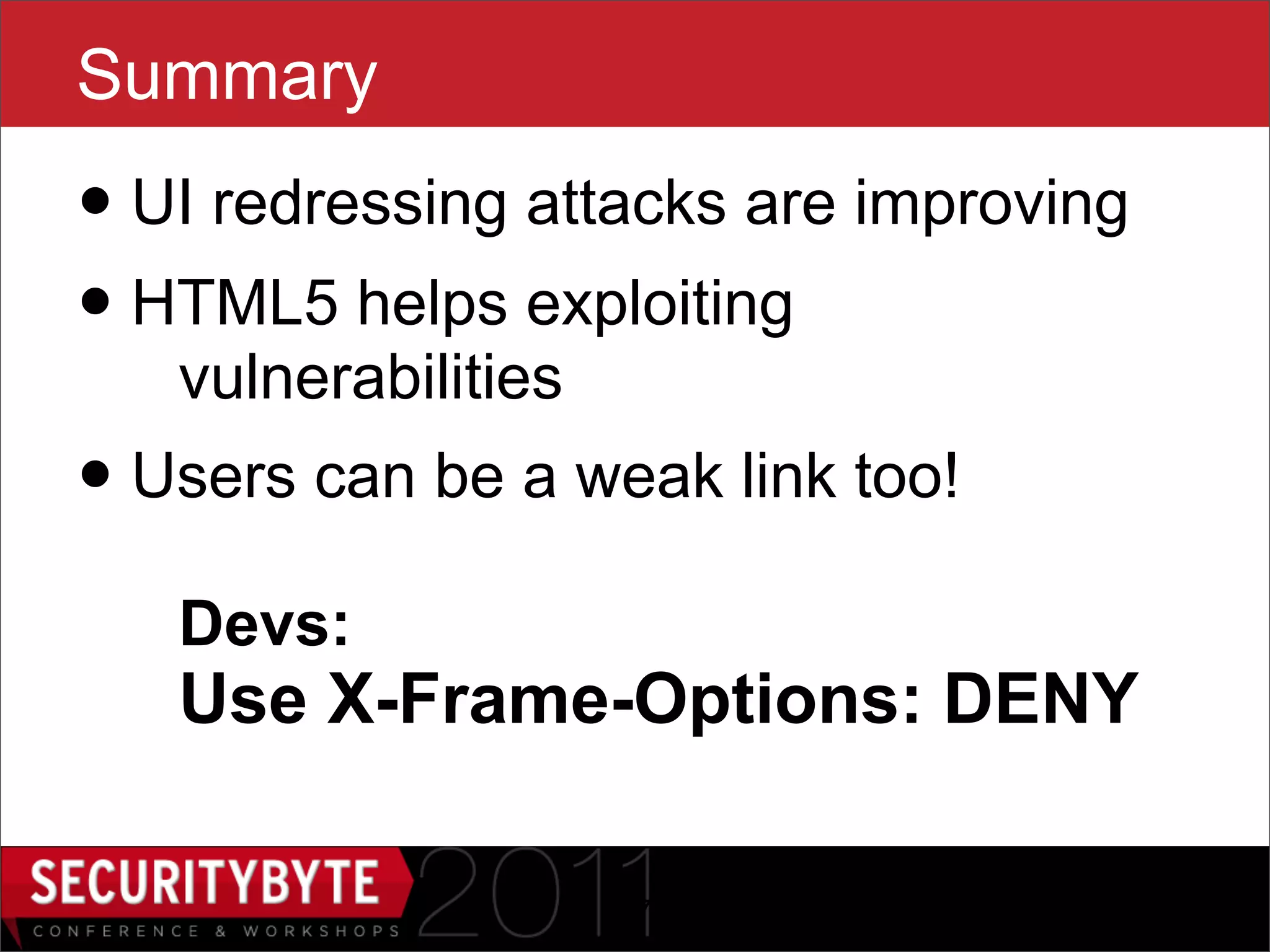 Summary
• UI redressing attacks are improving
• HTML5 helps exploiting
   vulnerabilities
• Users can be a weak link too!
   Devs:
   Use X-Frame-Options: DENY

                     47
 