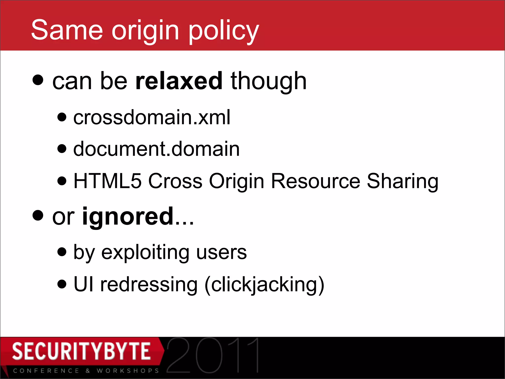 Same origin policy
• can be relaxed though
  • crossdomain.xml
  • document.domain
  • HTML5 Cross Origin Resource Sharing
• or ignored...
  • by exploiting users
  • UI redressing (clickjacking)
                       5
 