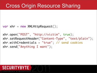 Cross Origin Resource Sharing


var xhr = new XMLHttpRequest();
    
xhr.open("POST", "http://victim", true);
xhr.setRequestHeader("Content-Type", "text/plain");
xhr.withCredentials = "true"; // send cookies
xhr.send("Anything I want");




                        19
 