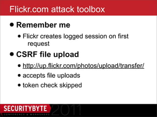 Flickr.com attack toolbox
• Remember me
  • Flickr creates logged session on first
     request

• CSRF file upload
  • http://up.flickr.com/photos/upload/transfer/
  • accepts file uploads
  • token check skipped

                       26
 
