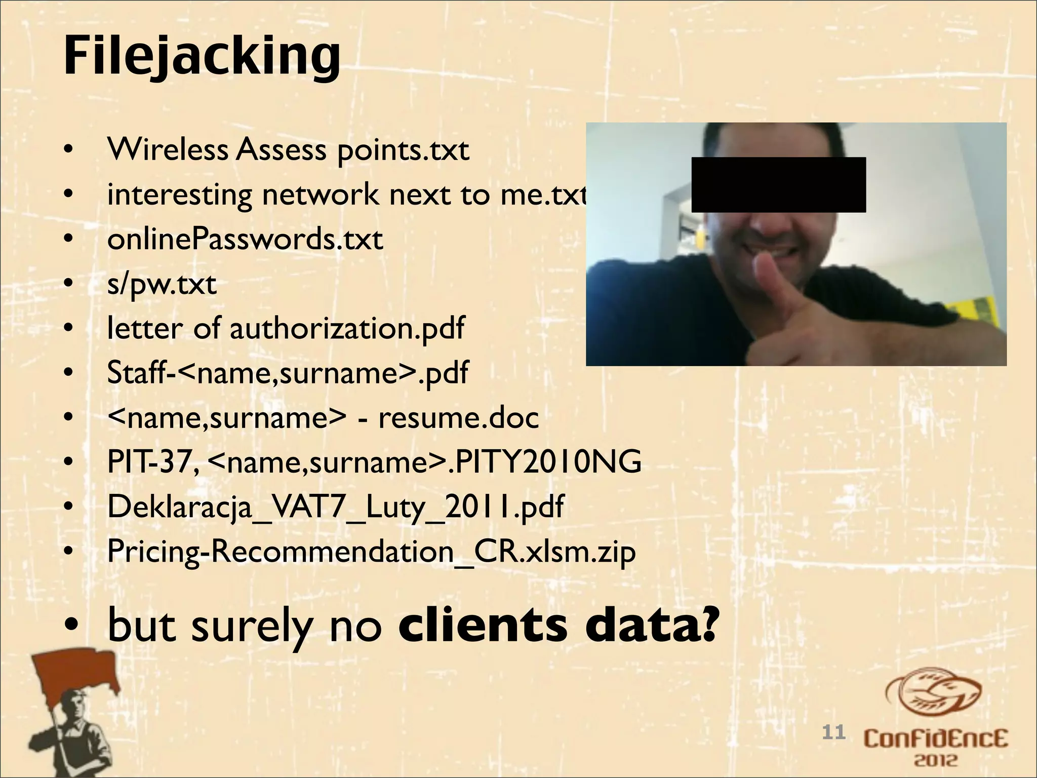 Filejacking
•   Wireless Assess points.txt
•   interesting network next to me.txt
•   onlinePasswords.txt
•   s/pw.txt
•   letter of authorization.pdf
•   Staff-<name,surname>.pdf
•   <name,surname> - resume.doc
•   PIT-37, <name,surname>.PITY2010NG
•   Deklaracja_VAT7_Luty_2011.pdf
•   Pricing-Recommendation_CR.xlsm.zip

• but surely no clients data?
                                         11
 