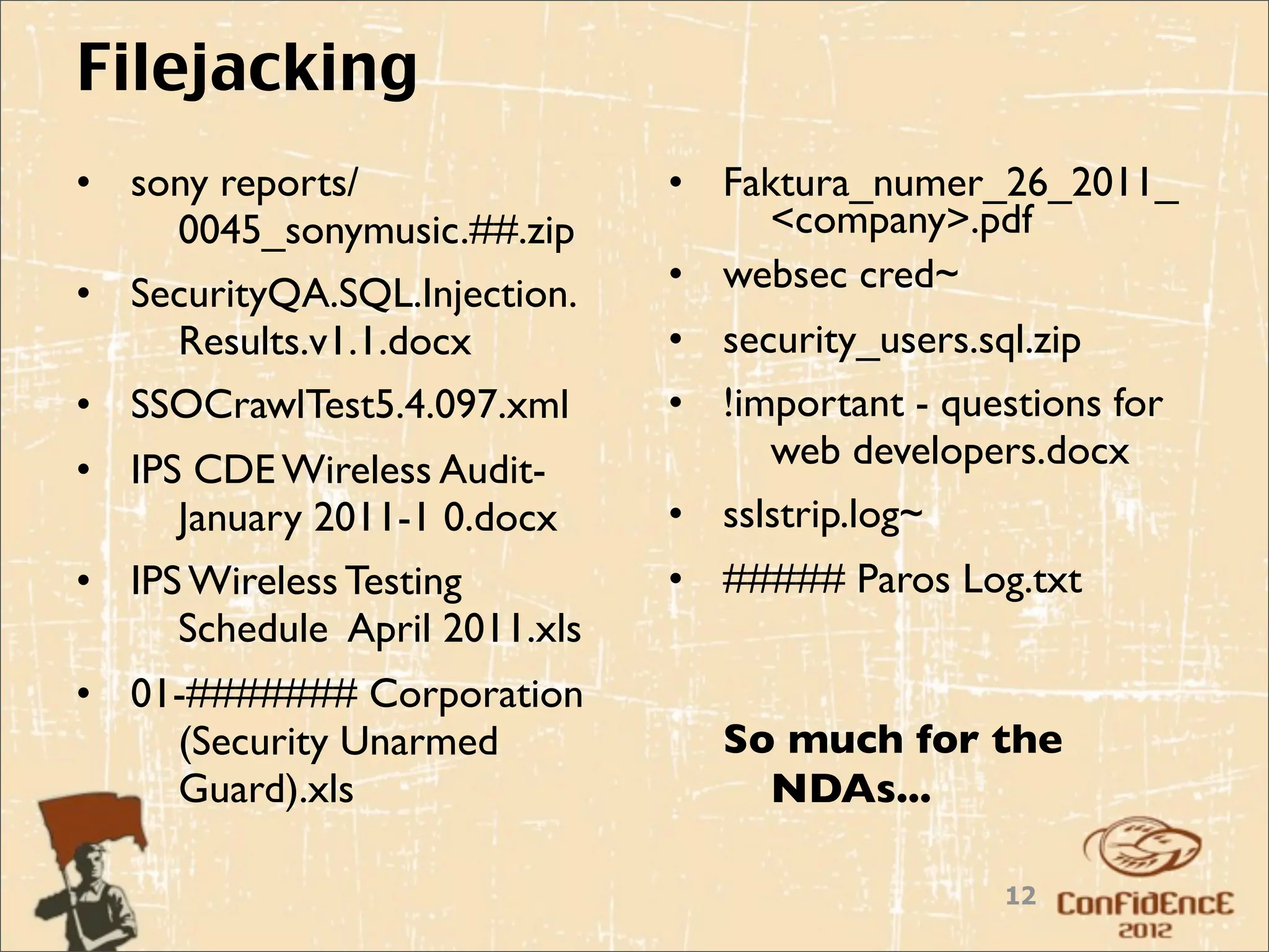 Filejacking
• sony reports/                • Faktura_numer_26_2011_
    0045_sonymusic.##.zip           <company>.pdf
• SecurityQA.SQL.Injection.    • websec cred~
    Results.v1.1.docx          • security_users.sql.zip
• SSOCrawlTest5.4.097.xml      • !important - questions for
• IPS CDE Wireless Audit-           web developers.docx
     January 2011-1 0.docx     • sslstrip.log~
• IPS Wireless Testing         • ##### Paros Log.txt
     Schedule April 2011.xls
• 01-####### Corporation
    (Security Unarmed             So much for the
    Guard).xls                      NDAs...

                                                  12
 
