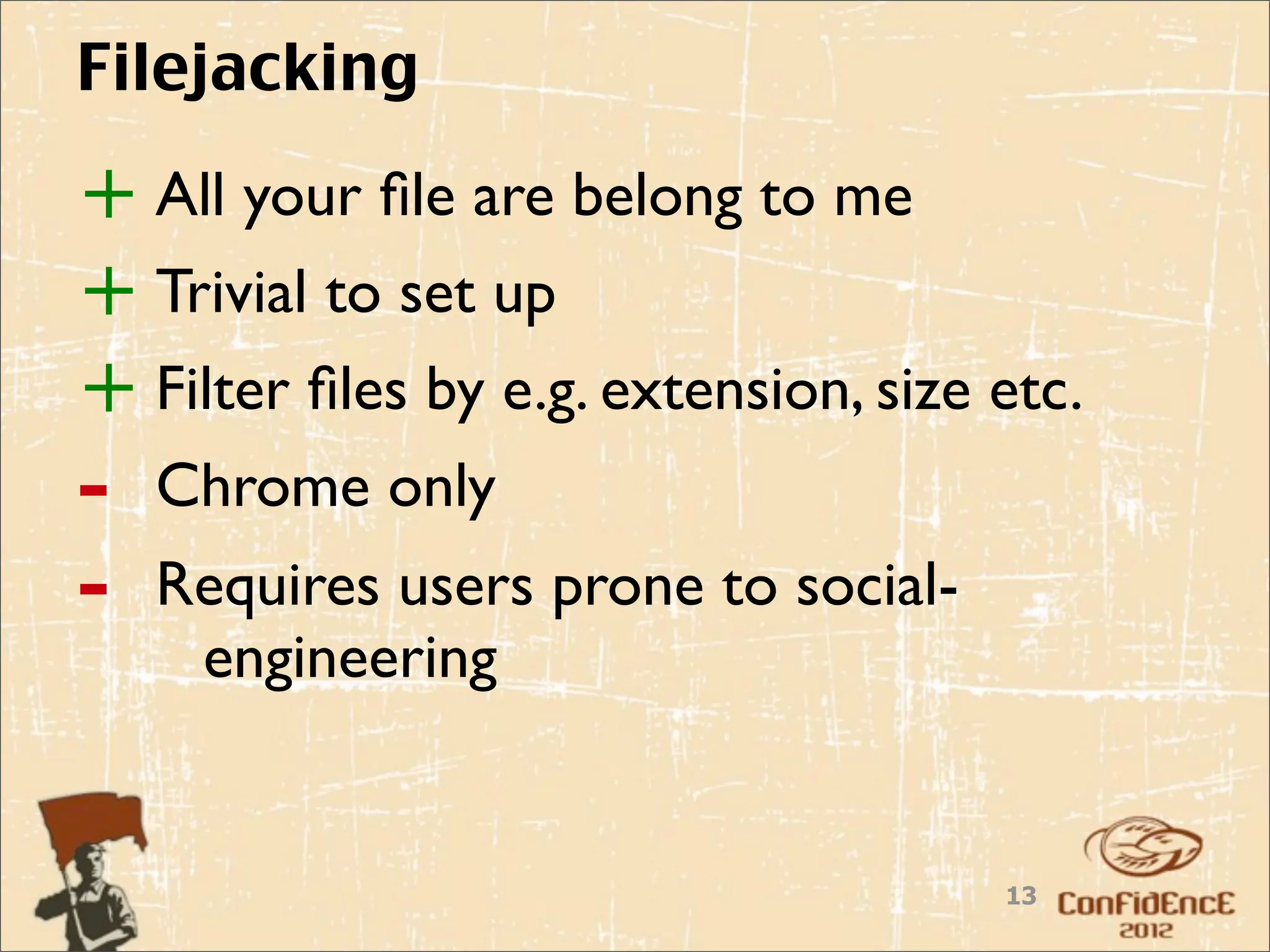 Filejacking

+ All your ﬁle are belong to me
+ Trivial to set up
+ Filter ﬁles by e.g. extension, size etc.
-   Chrome only
-   Requires users prone to social-
     engineering


                                      13
 