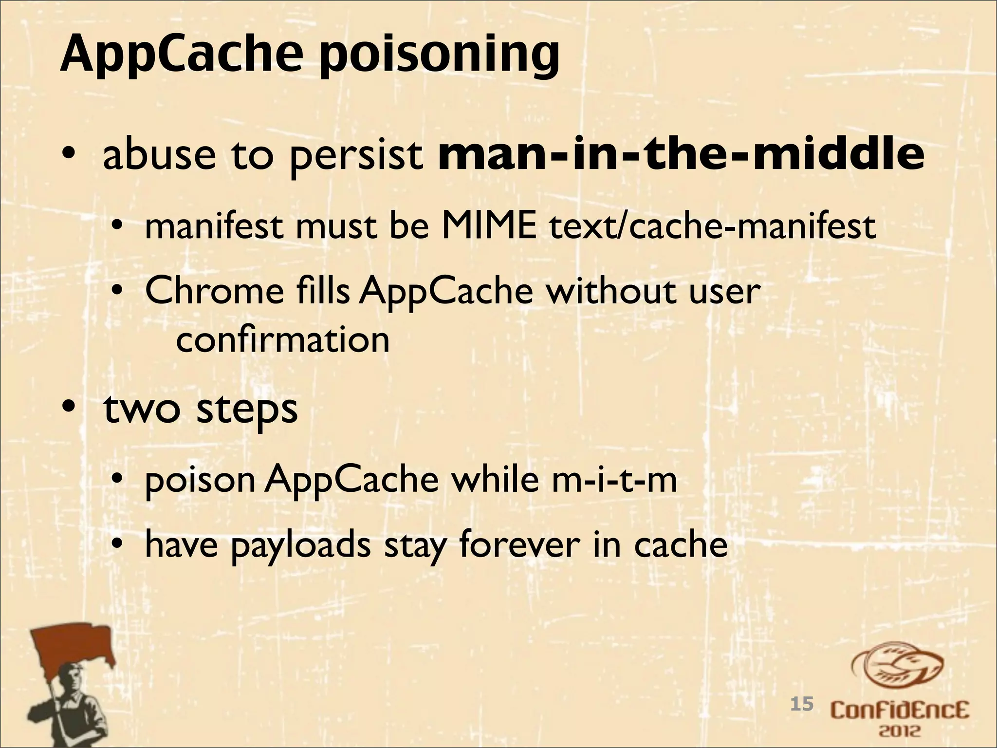 AppCache poisoning
• abuse to persist man-in-the-middle
  • manifest must be MIME text/cache-manifest
  • Chrome ﬁlls AppCache without user
     conﬁrmation
• two steps
  • poison AppCache while m-i-t-m
  • have payloads stay forever in cache


                                          15
 