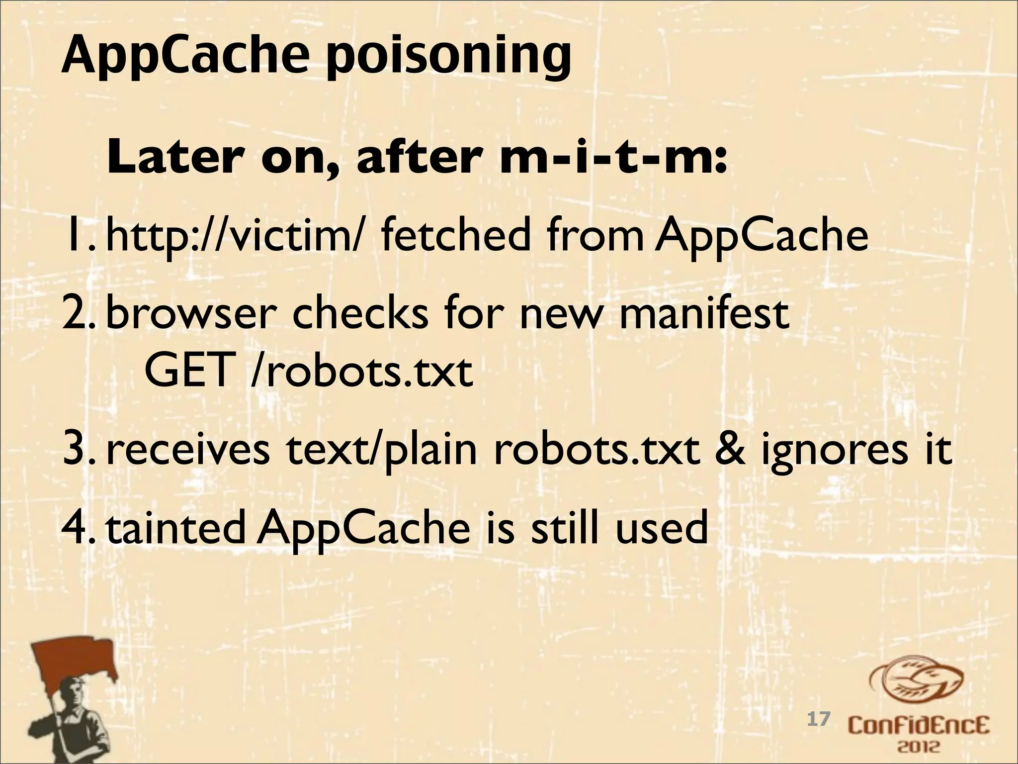 AppCache poisoning
  Later on, after m-i-t-m:
1. http://victim/ fetched from AppCache
2. browser checks for new manifest
     GET /robots.txt
3. receives text/plain robots.txt & ignores it
4. tainted AppCache is still used


                                      17
 