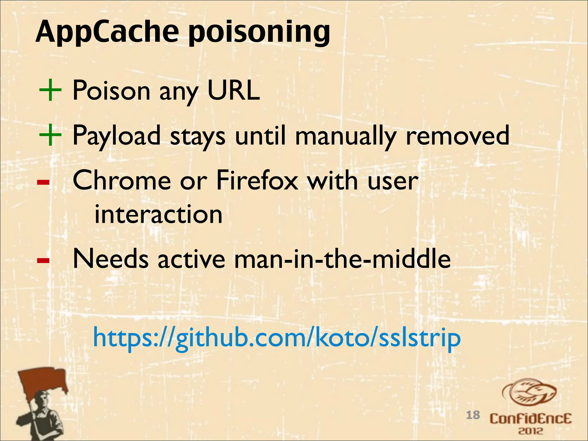 AppCache poisoning

+ Poison any URL
+ Payload stays until manually removed
-   Chrome or Firefox with user
     interaction
-   Needs active man-in-the-middle

     https://github.com/koto/sslstrip

                                        18
 