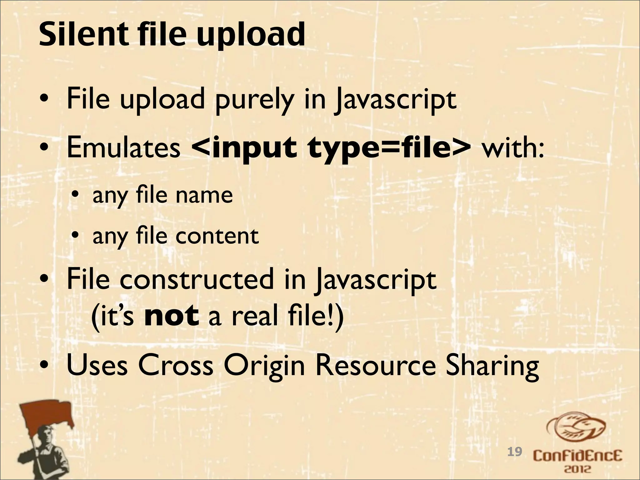 Silent file upload
• File upload purely in Javascript
• Emulates <input type=ﬁle> with:
  • any ﬁle name
  • any ﬁle content
• File constructed in Javascript
    (it’s not a real ﬁle!)
• Uses Cross Origin Resource Sharing

                                     19
 