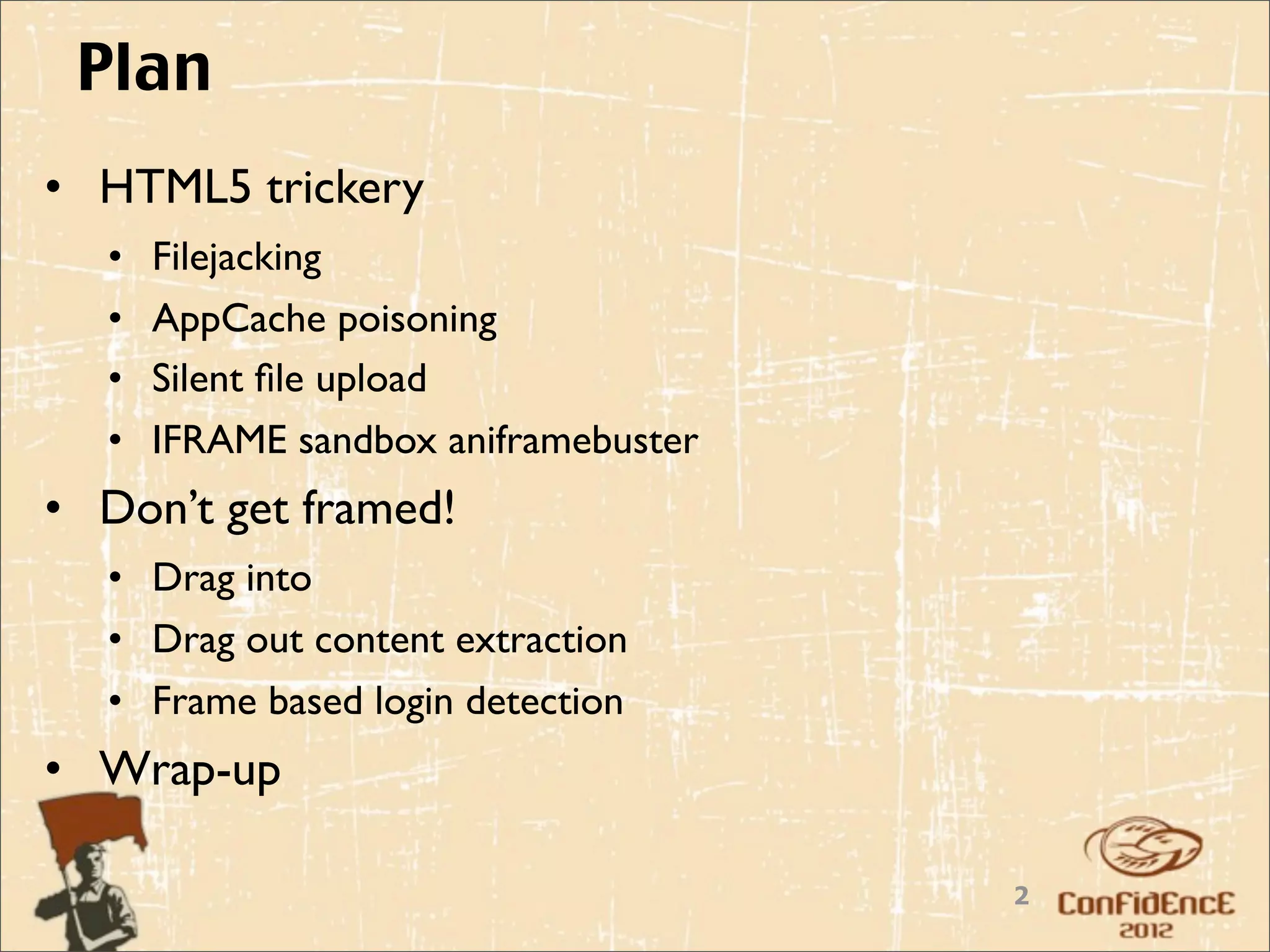 Plan
• HTML5 trickery
  •   Filejacking
  •   AppCache poisoning
  •   Silent ﬁle upload
  •   IFRAME sandbox aniframebuster
• Don’t get framed!
  • Drag into
  • Drag out content extraction
  • Frame based login detection
• Wrap-up

                                      2
 