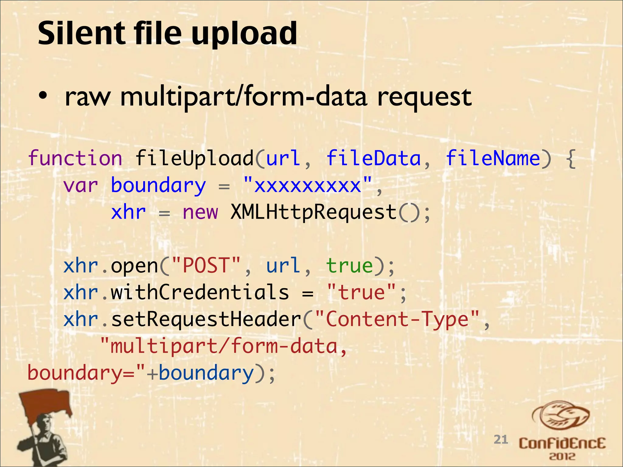 Silent file upload
• raw multipart/form-data request
function fileUpload(url, fileData, fileName) {
   var boundary = "xxxxxxxxx",
       xhr = new XMLHttpRequest();
    
   xhr.open("POST", url, true);
   xhr.withCredentials = "true";
   xhr.setRequestHeader("Content-Type",
      "multipart/form-data,
boundary="+boundary);


                                       21
 