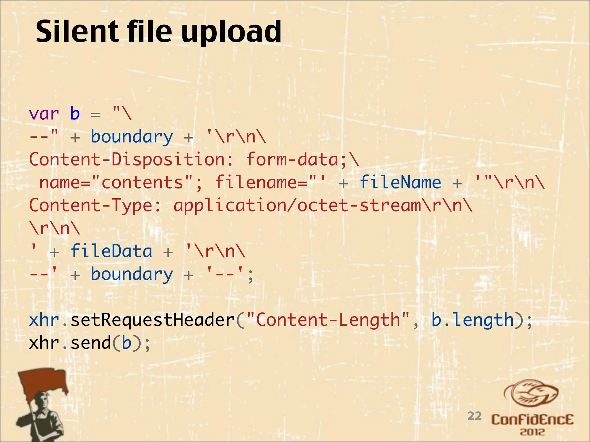 Silent file upload

var b = "
--" + boundary + 'rn
Content-Disposition: form-data;
 name="contents"; filename="' + fileName + '"rn
Content-Type: application/octet-streamrn
rn
' + fileData + 'rn
--' + boundary + '--';

xhr.setRequestHeader("Content-Length", b.length);
xhr.send(b);



                                          22
 