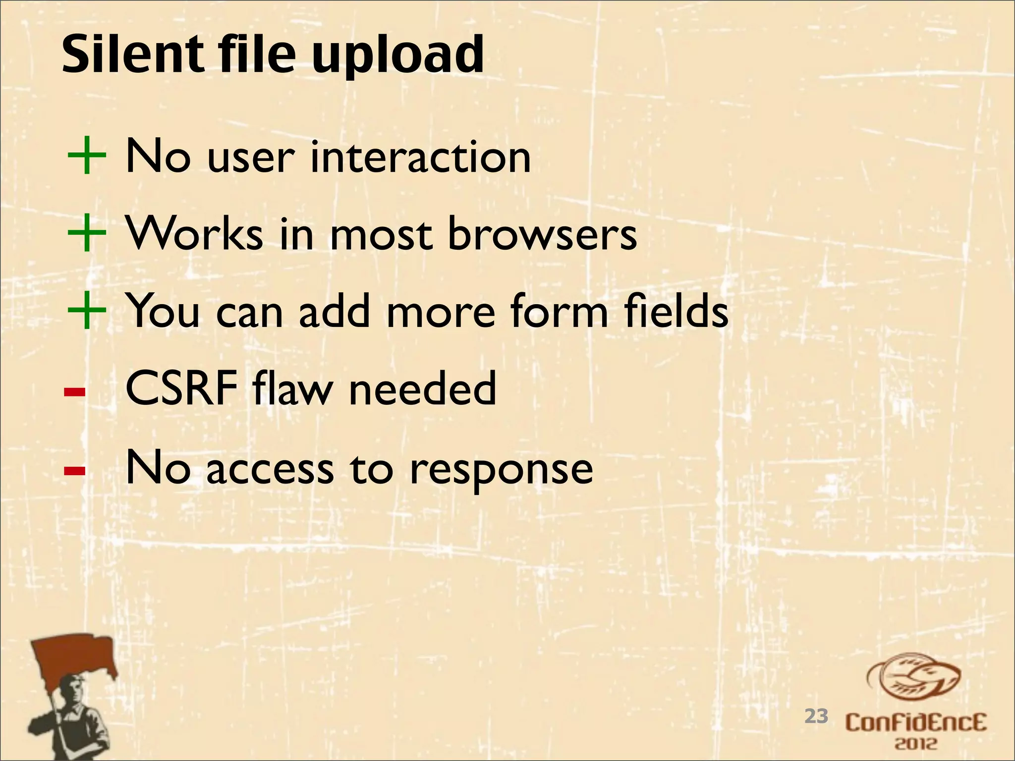Silent file upload

+ No user interaction
+ Works in most browsers
+ You can add more form ﬁelds
-   CSRF ﬂaw needed
-   No access to response



                                23
 