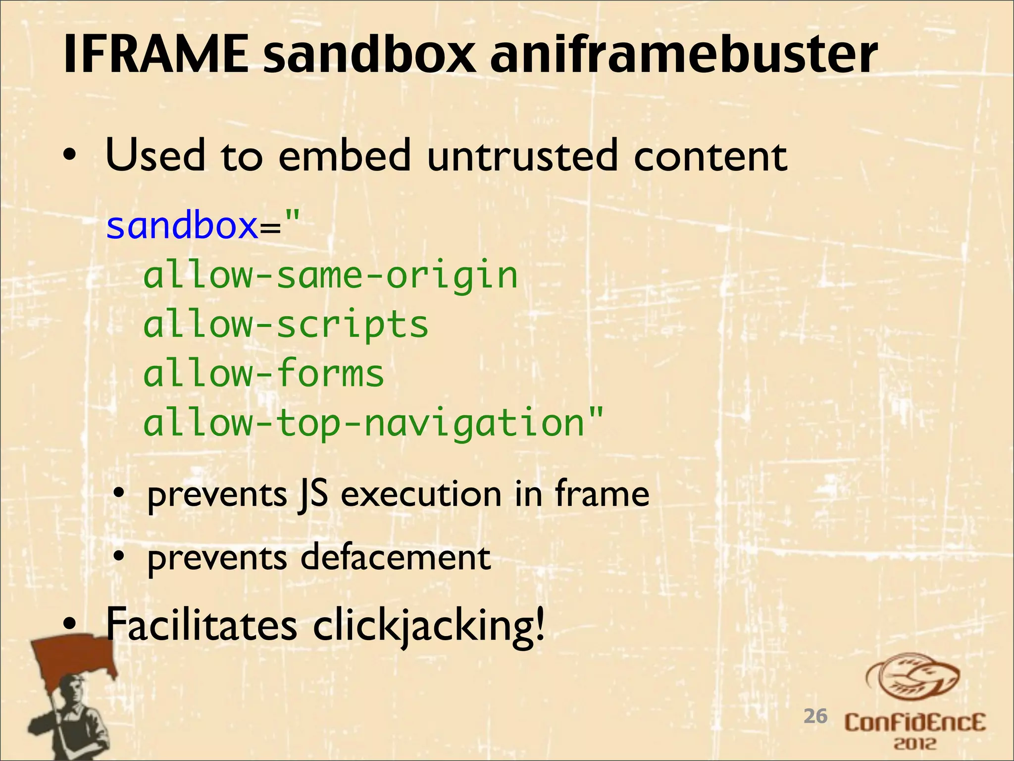 IFRAME sandbox aniframebuster
• Used to embed untrusted content
  sandbox="
    allow-same-origin
    allow-scripts
    allow-forms
    allow-top-navigation"
  • prevents JS execution in frame
  • prevents defacement
• Facilitates clickjacking!
                                     26
 