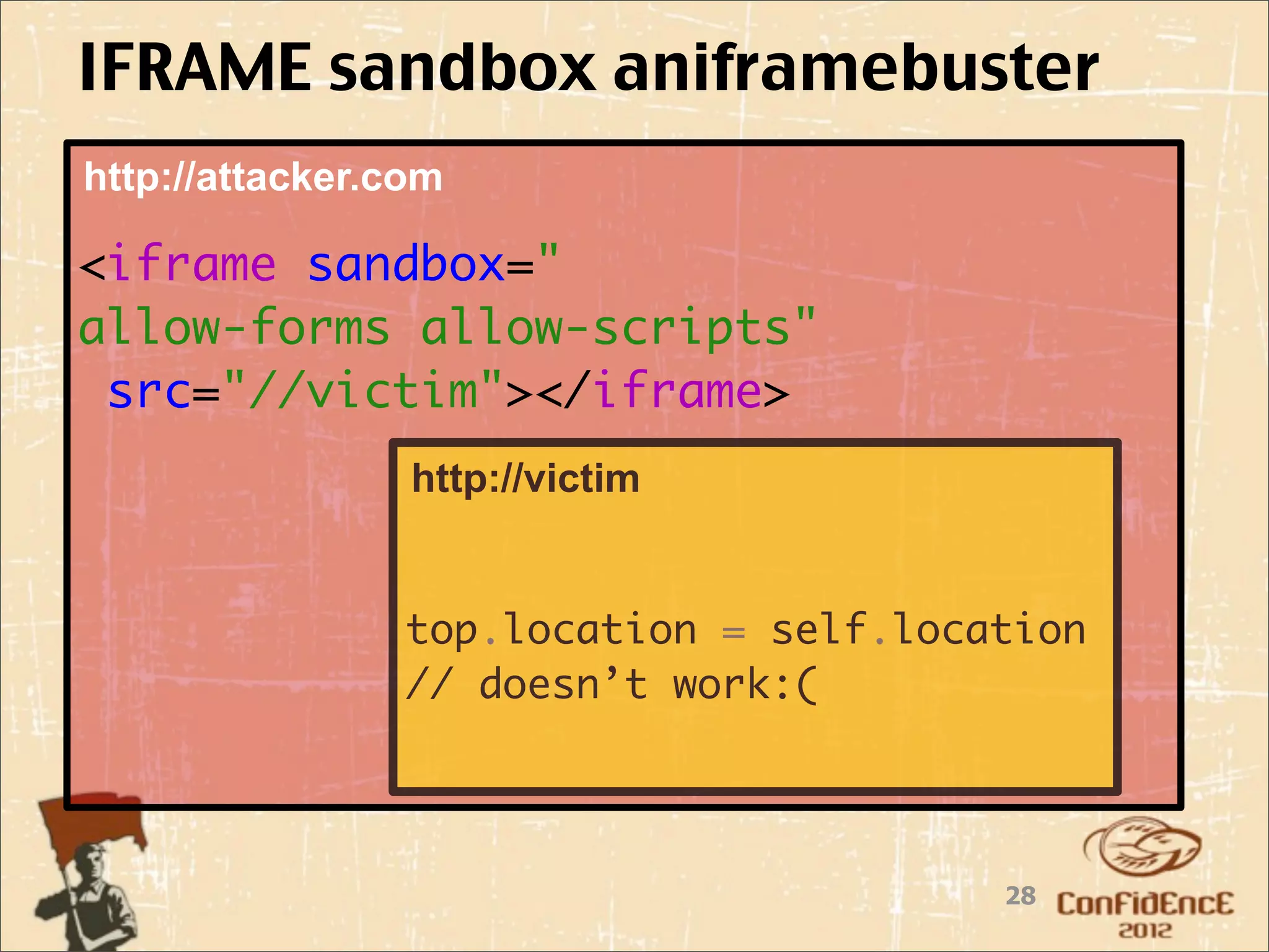 IFRAME sandbox aniframebuster
http://attacker.com

<iframe sandbox="
allow-forms allow-scripts"
 src="//victim"></iframe>
                 http://victim


                top.location = self.location
                // doesn’t work:(




                                        28
 