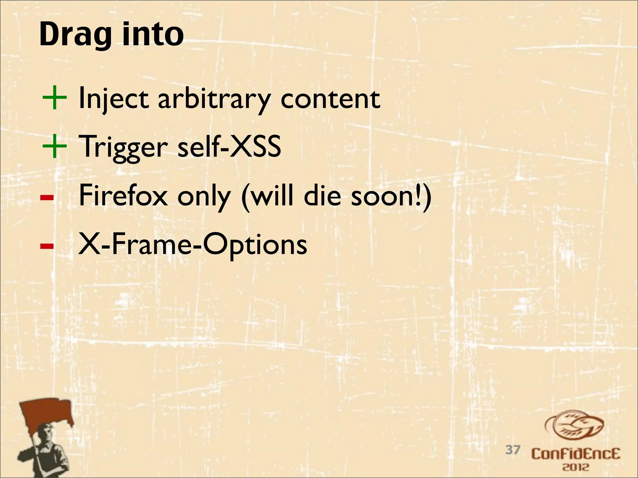 Drag into

+ Inject arbitrary content
+ Trigger self-XSS
-   Firefox only (will die soon!)
-   X-Frame-Options




                                    37
 