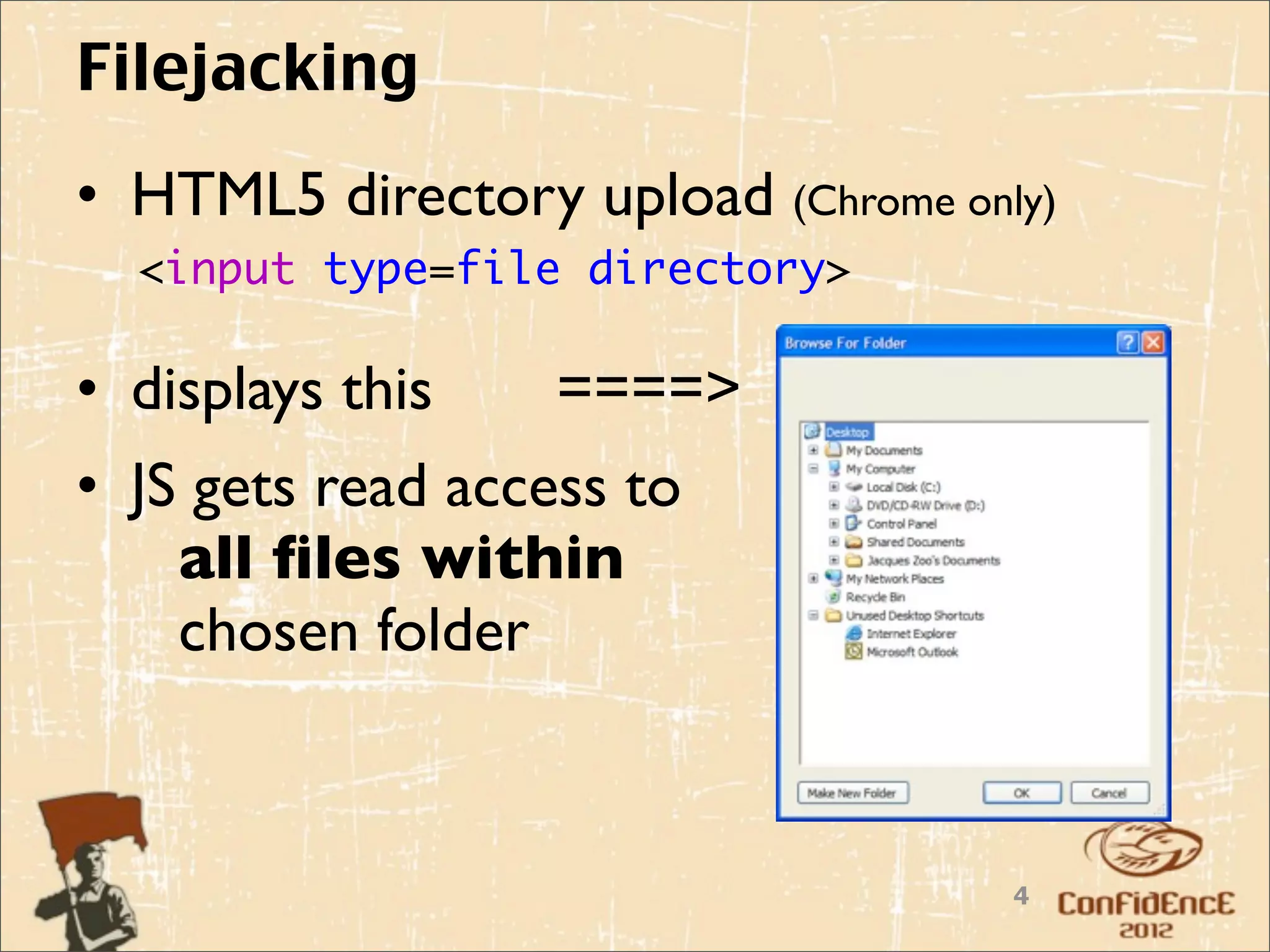 Filejacking
• HTML5 directory upload (Chrome only)
  <input type=file directory>

• displays this    ====>
• JS gets read access to
    all ﬁles within
    chosen folder



                                    4
 