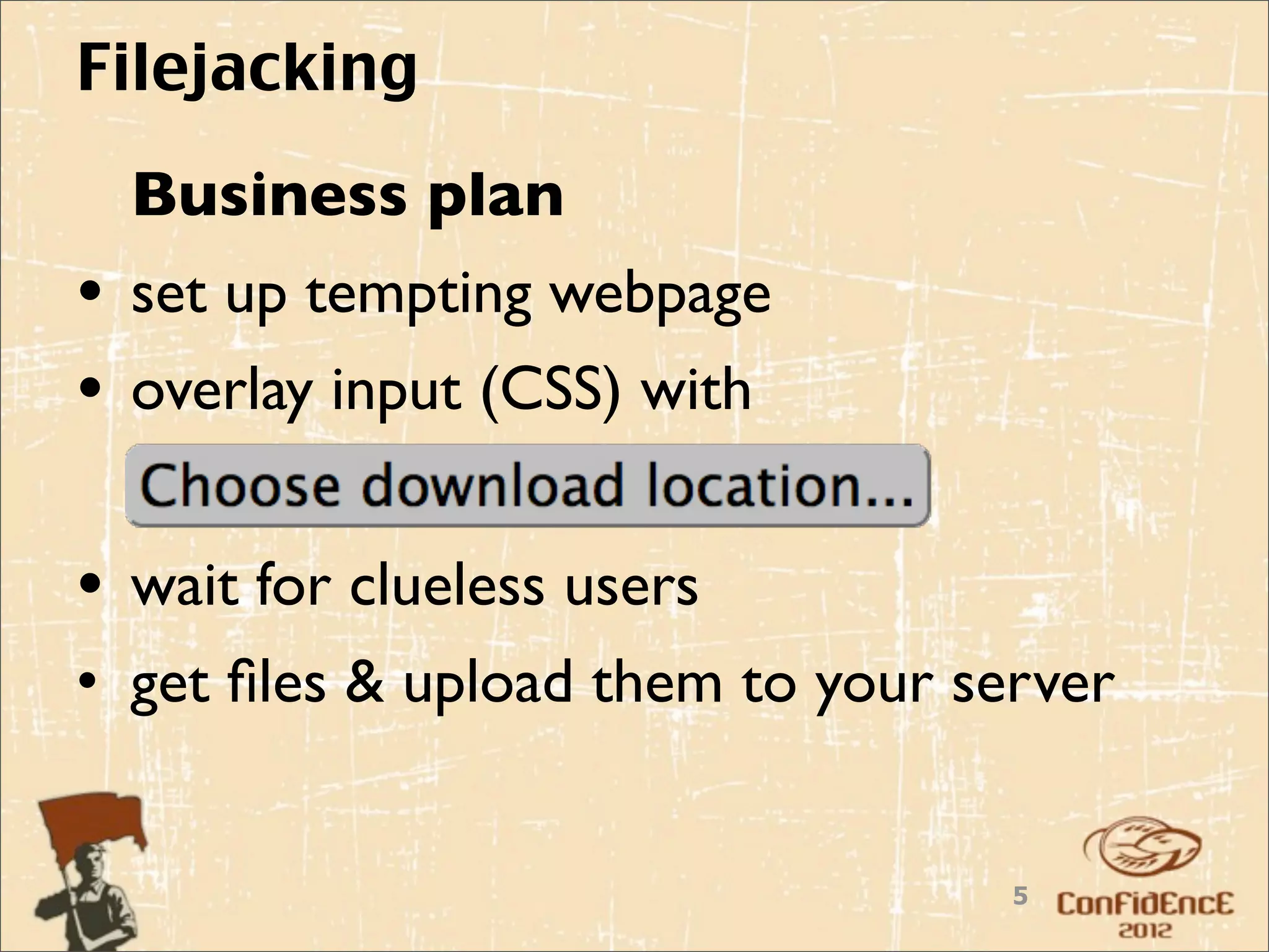 Filejacking
  Business plan
• set up tempting webpage
• overlay input (CSS) with

• wait for clueless users
• get ﬁles & upload them to your server


                                   5
 