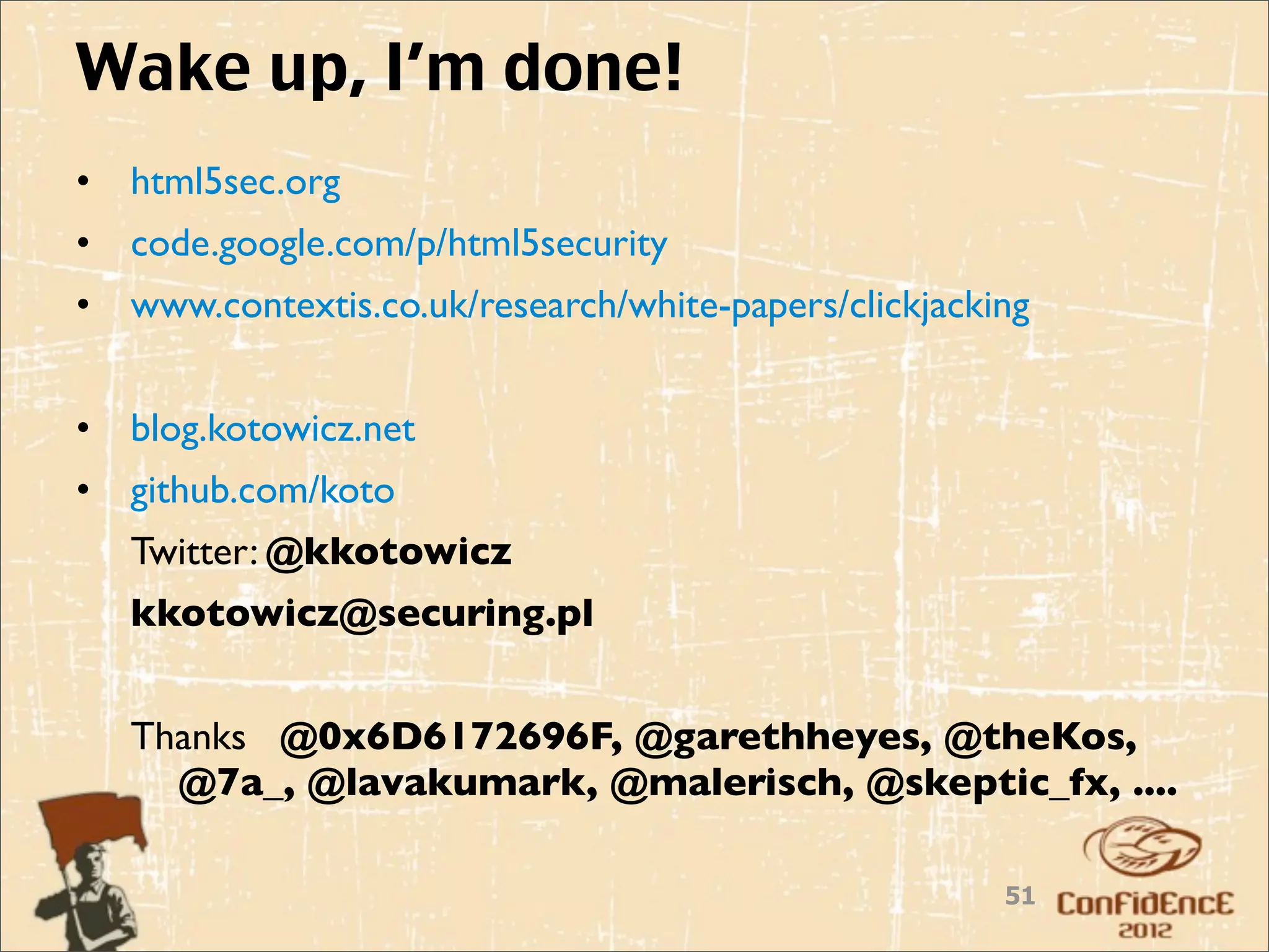 Wake up, I’m done!
•   html5sec.org
•   code.google.com/p/html5security
•   www.contextis.co.uk/research/white-papers/clickjacking


•   blog.kotowicz.net
•   github.com/koto
    Twitter: @kkotowicz
    kkotowicz@securing.pl


    Thanks @0x6D6172696F, @garethheyes, @theKos,
      @7a_, @lavakumark, @malerisch, @skeptic_fx, ....

                                                        51
 