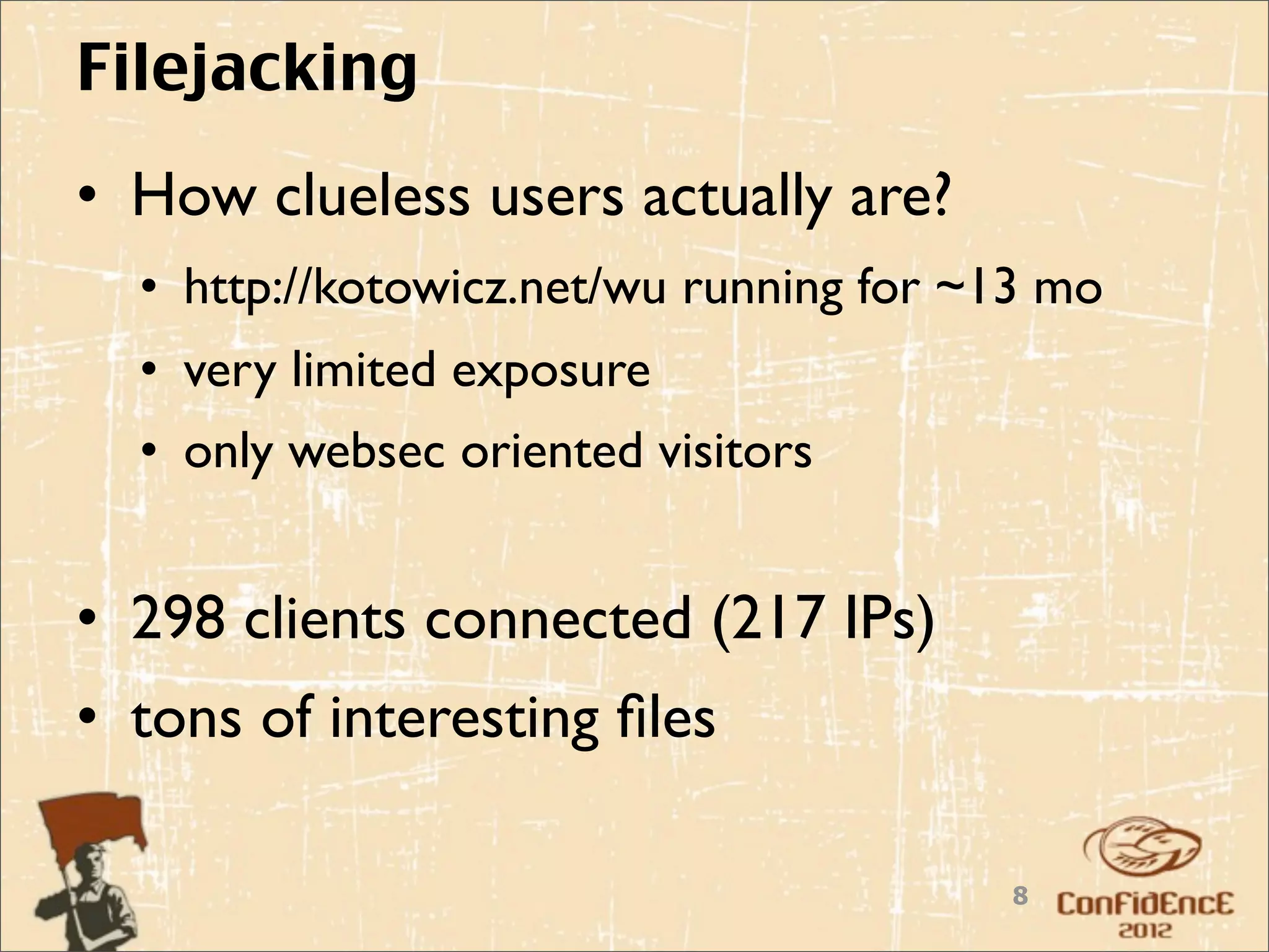 Filejacking
• How clueless users actually are?
  • http://kotowicz.net/wu running for ~13 mo
  • very limited exposure
  • only websec oriented visitors


• 298 clients connected (217 IPs)
• tons of interesting ﬁles

                                        8
 