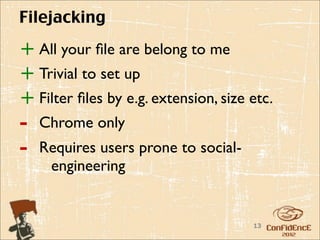 Filejacking

+ All your ﬁle are belong to me
+ Trivial to set up
+ Filter ﬁles by e.g. extension, size etc.
-   Chrome only
-   Requires users prone to social-
     engineering


                                      13
 